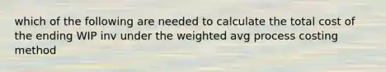 which of the following are needed to calculate the total cost of the ending WIP inv under the weighted avg process costing method