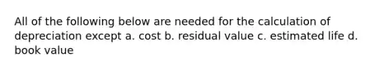 All of the following below are needed for the calculation of depreciation except a. cost b. residual value c. estimated life d. book value