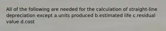 All of the following are needed for the calculation of straight-line depreciation except a.units produced b.estimated life c.residual value d.cost