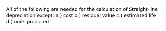 All of the following are needed for the calculation of Straight-line depreciation except: a.) cost b.) residual value c.) estimated life d.) units produced