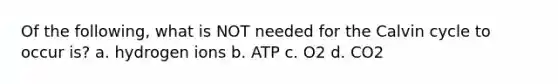 Of the following, what is NOT needed for the Calvin cycle to occur is? a. hydrogen ions b. ATP c. O2 d. CO2