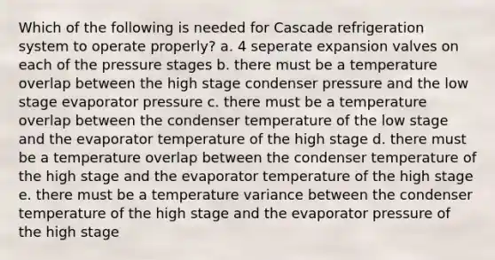 Which of the following is needed for Cascade refrigeration system to operate properly? a. 4 seperate expansion valves on each of the pressure stages b. there must be a temperature overlap between the high stage condenser pressure and the low stage evaporator pressure c. there must be a temperature overlap between the condenser temperature of the low stage and the evaporator temperature of the high stage d. there must be a temperature overlap between the condenser temperature of the high stage and the evaporator temperature of the high stage e. there must be a temperature variance between the condenser temperature of the high stage and the evaporator pressure of the high stage