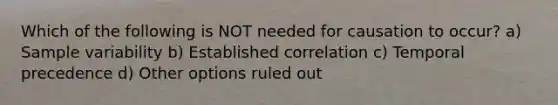 Which of the following is NOT needed for causation to occur? a) Sample variability b) Established correlation c) Temporal precedence d) Other options ruled out