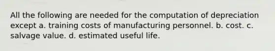 All the following are needed for the computation of depreciation except a. training costs of manufacturing personnel. b. cost. c. salvage value. d. estimated useful life.