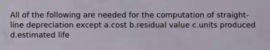 All of the following are needed for the computation of straight-line depreciation except a.cost b.residual value c.units produced d.estimated life