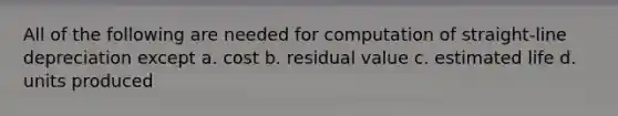 All of the following are needed for computation of straight-line depreciation except a. cost b. residual value c. estimated life d. units produced