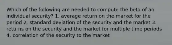 Which of the following are needed to compute the beta of an individual security? 1. average return on the market for the period 2. standard deviation of the security and the market 3. returns on the security and the market for multiple time periods 4. correlation of the security to the market