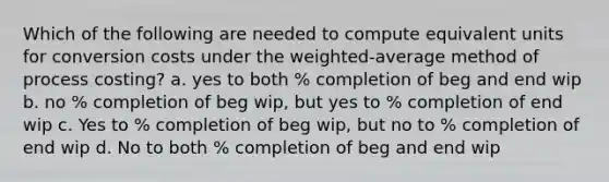 Which of the following are needed to compute equivalent units for conversion costs under the weighted-average method of process costing? a. yes to both % completion of beg and end wip b. no % completion of beg wip, but yes to % completion of end wip c. Yes to % completion of beg wip, but no to % completion of end wip d. No to both % completion of beg and end wip