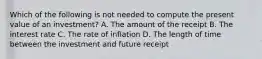 Which of the following is not needed to compute the present value of an​ investment? A. The amount of the receipt B. The interest rate C. The rate of inflation D. The length of time between the investment and future receipt