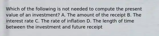 Which of the following is not needed to compute the present value of an​ investment? A. The amount of the receipt B. The interest rate C. The rate of inflation D. The length of time between the investment and future receipt