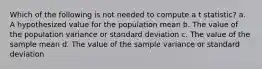 Which of the following is not needed to compute a t statistic? a. A hypothesized value for the population mean b. The value of the population variance or standard deviation c. The value of the sample mean d. The value of the sample variance or standard deviation