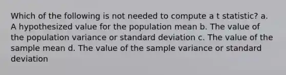 Which of the following is not needed to compute a t statistic? a. A hypothesized value for the population mean b. The value of the population variance or <a href='https://www.questionai.com/knowledge/kqGUr1Cldy-standard-deviation' class='anchor-knowledge'>standard deviation</a> c. The value of the sample mean d. The value of the <a href='https://www.questionai.com/knowledge/kKPm4DaUPs-sample-variance' class='anchor-knowledge'>sample variance</a> or standard deviation