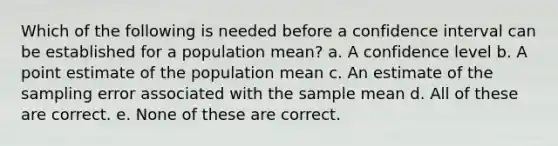 Which of the following is needed before a confidence interval can be established for a population mean? a. A confidence level b. A point estimate of the population mean c. An estimate of the sampling error associated with the sample mean d. All of these are correct. e. None of these are correct.