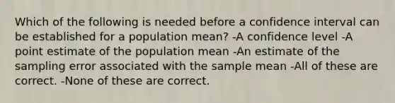 Which of the following is needed before a confidence interval can be established for a population mean? -A confidence level -A point estimate of the population mean -An estimate of the sampling error associated with the sample mean -All of these are correct. -None of these are correct.