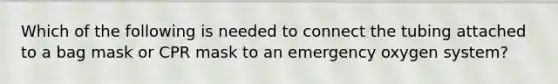 Which of the following is needed to connect the tubing attached to a bag mask or CPR mask to an emergency oxygen system?