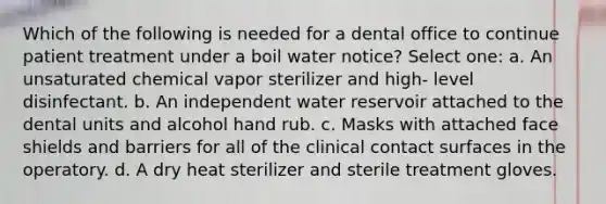 Which of the following is needed for a dental office to continue patient treatment under a boil water notice? Select one: a. An unsaturated chemical vapor sterilizer and high- level disinfectant. b. An independent water reservoir attached to the dental units and alcohol hand rub. c. Masks with attached face shields and barriers for all of the clinical contact surfaces in the operatory. d. A dry heat sterilizer and sterile treatment gloves.