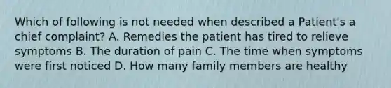 Which of following is not needed when described a Patient's a chief complaint? A. Remedies the patient has tired to relieve symptoms B. The duration of pain C. The time when symptoms were first noticed D. How many family members are healthy