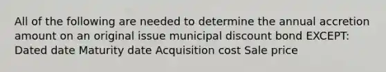 All of the following are needed to determine the annual accretion amount on an original issue municipal discount bond EXCEPT: Dated date Maturity date Acquisition cost Sale price