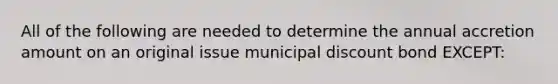 All of the following are needed to determine the annual accretion amount on an original issue municipal discount bond EXCEPT: