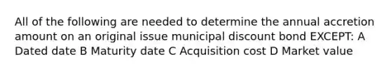 All of the following are needed to determine the annual accretion amount on an original issue municipal discount bond EXCEPT: A Dated date B Maturity date C Acquisition cost D Market value