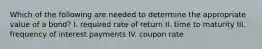 Which of the following are needed to determine the appropriate value of a bond? I. required rate of return II. time to maturity III. frequency of interest payments IV. coupon rate