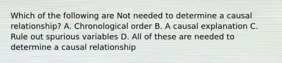 Which of the following are Not needed to determine a causal relationship? A. Chronological order B. A causal explanation C. Rule out spurious variables D. All of these are needed to determine a causal relationship