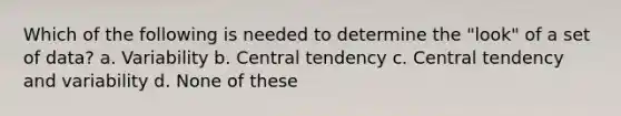 Which of the following is needed to determine the "look" of a set of data? a. Variability b. Central tendency c. Central tendency and variability d. None of these