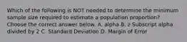 Which of the following is NOT needed to determine the minimum sample size required to estimate a population​ proportion? Choose the correct answer below. A. alpha B. z Subscript alpha divided by 2 C. Standard Deviation D. Margin of Error