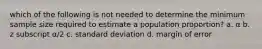 which of the following is not needed to determine the minimum sample size required to estimate a population proportion? a. α b. z subscript α/2 c. standard deviation d. margin of error