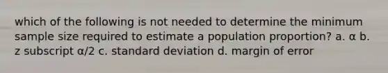 which of the following is not needed to determine the minimum sample size required to estimate a population proportion? a. α b. z subscript α/2 c. <a href='https://www.questionai.com/knowledge/kqGUr1Cldy-standard-deviation' class='anchor-knowledge'>standard deviation</a> d. margin of error