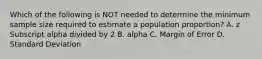 Which of the following is NOT needed to determine the minimum sample size required to estimate a population​ proportion? A. z Subscript alpha divided by 2 B. alpha C. Margin of Error D. Standard Deviation