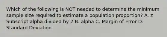 Which of the following is NOT needed to determine the minimum sample size required to estimate a population​ proportion? A. z Subscript alpha divided by 2 B. alpha C. Margin of Error D. Standard Deviation