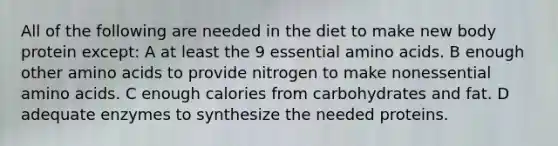 All of the following are needed in the diet to make new body protein except: A at least the 9 essential amino acids. B enough other amino acids to provide nitrogen to make nonessential amino acids. C enough calories from carbohydrates and fat. D adequate enzymes to synthesize the needed proteins.