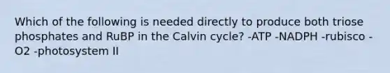 Which of the following is needed directly to produce both triose phosphates and RuBP in the Calvin cycle? -ATP -NADPH -rubisco -O2 -photosystem II