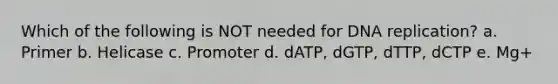 Which of the following is NOT needed for DNA replication? a. Primer b. Helicase c. Promoter d. dATP, dGTP, dTTP, dCTP e. Mg+