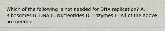 Which of the following is not needed for DNA replication? A. Ribosomes B. DNA C. Nucleotides D. Enzymes E. All of the above are needed