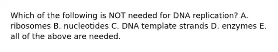 Which of the following is NOT needed for DNA replication? A. ribosomes B. nucleotides C. DNA template strands D. enzymes E. all of the above are needed.