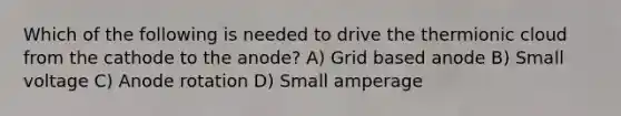 Which of the following is needed to drive the thermionic cloud from the cathode to the anode? A) Grid based anode B) Small voltage C) Anode rotation D) Small amperage