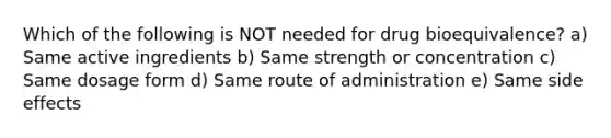 Which of the following is NOT needed for drug bioequivalence? a) Same active ingredients b) Same strength or concentration c) Same dosage form d) Same route of administration e) Same side effects