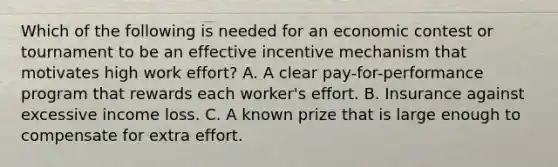 Which of the following is needed for an economic contest or tournament to be an effective incentive mechanism that motivates high work effort? A. A clear pay-for-performance program that rewards each worker's effort. B. Insurance against excessive income loss. C. A known prize that is large enough to compensate for extra effort.