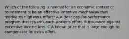 Which of the following is needed for an economic contest or tournament to be an effective incentive mechanism that motivates high work effort? A.A clear pay-for-performance program that rewards each worker's effort. B.Insurance against excessive income loss. C.A known prize that is large enough to compensate for extra effort.