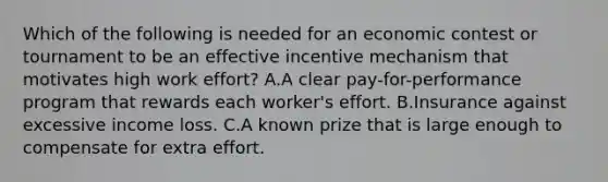 Which of the following is needed for an economic contest or tournament to be an effective incentive mechanism that motivates high work effort? A.A clear pay-for-performance program that rewards each worker's effort. B.Insurance against excessive income loss. C.A known prize that is large enough to compensate for extra effort.