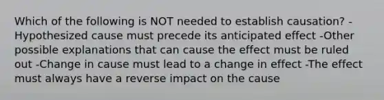 Which of the following is NOT needed to establish causation? -Hypothesized cause must precede its anticipated effect -Other possible explanations that can cause the effect must be ruled out -Change in cause must lead to a change in effect -The effect must always have a reverse impact on the cause