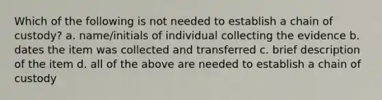 Which of the following is not needed to establish a chain of custody? a. name/initials of individual collecting the evidence b. dates the item was collected and transferred c. brief description of the item d. all of the above are needed to establish a chain of custody