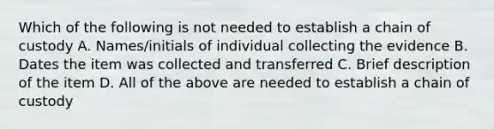 Which of the following is not needed to establish a chain of custody A. Names/initials of individual collecting the evidence B. Dates the item was collected and transferred C. Brief description of the item D. All of the above are needed to establish a chain of custody