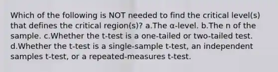 Which of the following is NOT needed to find the critical level(s) that defines the critical region(s)? a.The α-level. b.The n of the sample. c.Whether the t-test is a one-tailed or two-tailed test. d.Whether the t-test is a single-sample t-test, an independent samples t-test, or a repeated-measures t-test.