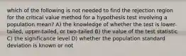 which of the following is not needed to find the rejection region for the critical value method for a hypothesis test involving a population mean? A) the knowledge of whether the test is lower-tailed, upper-tailed, or two-tailed B) the value of the test statistic C) the significance level D) whether the population standard deviation is known or not