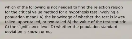 which of the following is not needed to find the rejection region for the critical value method for a hypothesis test involving a population mean? A) the knowledge of whether the test is lower-tailed, upper-tailed, or two-tailed B) the value of the test statistic C) the significance level D) whether the population standard deviation is known or not