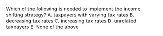 Which of the following is needed to implement the income shifting strategy? A. taxpayers with varying tax rates B. decreasing tax rates C. increasing tax rates D. unrelated taxpayers E. None of the above