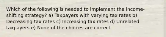 Which of the following is needed to implement the income-shifting strategy? a) Taxpayers with varying tax rates b) Decreasing tax rates c) Increasing tax rates d) Unrelated taxpayers e) None of the choices are correct.